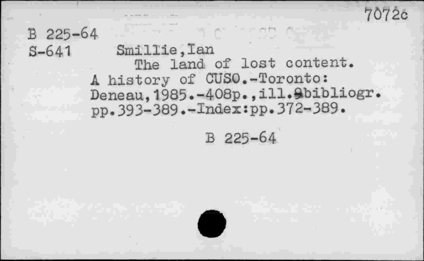 ﻿7ô7âc
В 225-64
S-641 Smillie,Ian
The land of lost content.
A history of CUSO.-Toronto:
Deneau,1985.-408p.,111.ftbibliogr. pp.393-389.-Indexspp.372-389.
B 225-64